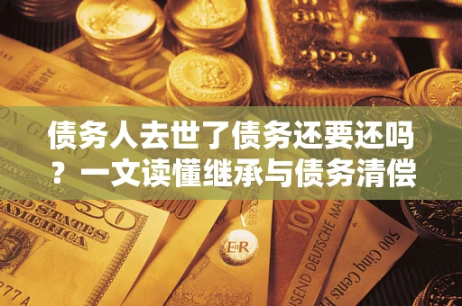 武汉债务人去世了债务还要还吗？一文读懂继承与债务清偿