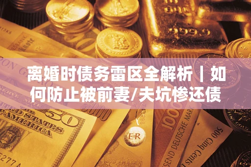 武汉离婚时债务雷区全解析｜如何防止被前妻/夫坑惨还债？
